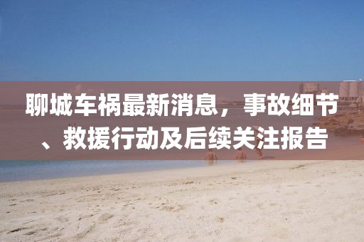 聊城車(chē)禍最新消息，事故細(xì)節(jié)、救援行動(dòng)及后續(xù)關(guān)注報(bào)告