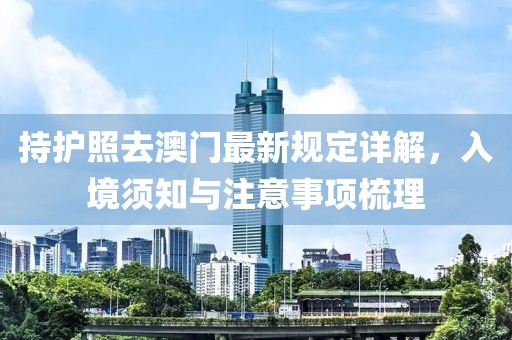 持護照去澳門最新規(guī)定詳解，入境須知與注意事項梳理