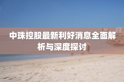 中珠控股最新利好消息全面解析與深度探討