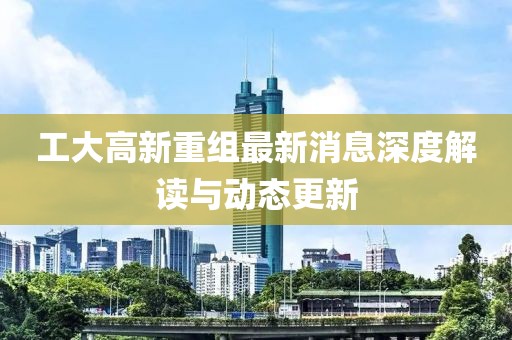 工大高新重組最新消息深度解讀與動(dòng)態(tài)更新