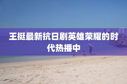 王挺最新抗日劇英雄榮耀的時代熱播中