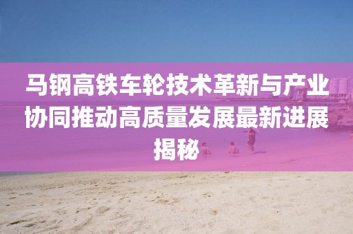 馬鋼高鐵車輪技術(shù)革新與產(chǎn)業(yè)協(xié)同推動(dòng)高質(zhì)量發(fā)展最新進(jìn)展揭秘