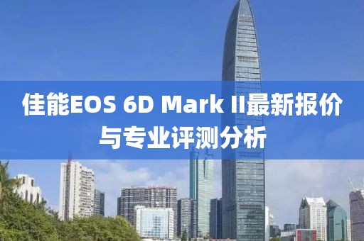 佳能EOS 6D Mark II最新報價與專業(yè)評測分析