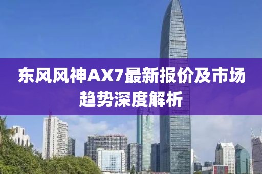 東風(fēng)風(fēng)神AX7最新報(bào)價(jià)及市場(chǎng)趨勢(shì)深度解析