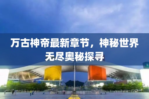 萬古神帝最新章節(jié)，神秘世界無盡奧秘探尋