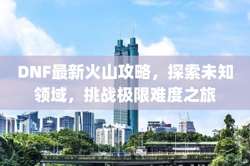 DNF最新火山攻略，探索未知領(lǐng)域，挑戰(zhàn)極限難度之旅