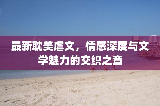 最新耽美虐文，情感深度與文學(xué)魅力的交織之章