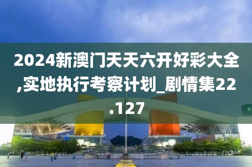 2024新澳門天天六開好彩大全,實地執(zhí)行考察計劃_劇情集22.127