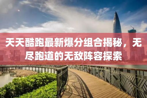 天天酷跑最新爆分組合揭秘，無盡跑道的無敵陣容探索