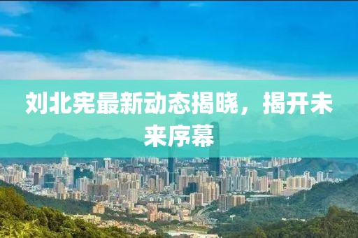 劉北憲最新動態(tài)揭曉，揭開未來序幕