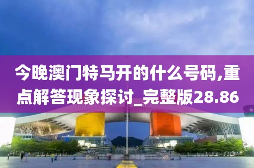 今晚澳門特馬開的什么號碼,重點解答現(xiàn)象探討_完整版28.86