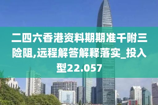 二四六香港資料期期準(zhǔn)千附三險阻,遠(yuǎn)程解答解釋落實(shí)_投入型22.057