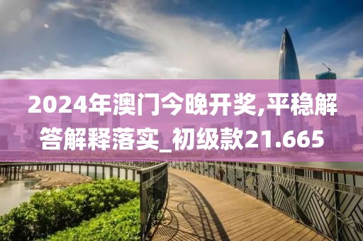 2024年澳門今晚開獎,平穩(wěn)解答解釋落實_初級款21.665