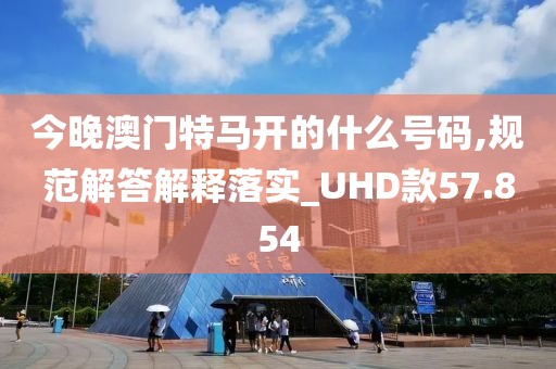 今晚澳門特馬開的什么號碼,規(guī)范解答解釋落實_UHD款57.854