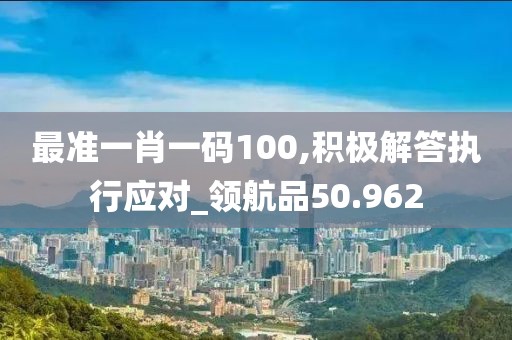 最準(zhǔn)一肖一碼100,積極解答執(zhí)行應(yīng)對(duì)_領(lǐng)航品50.962