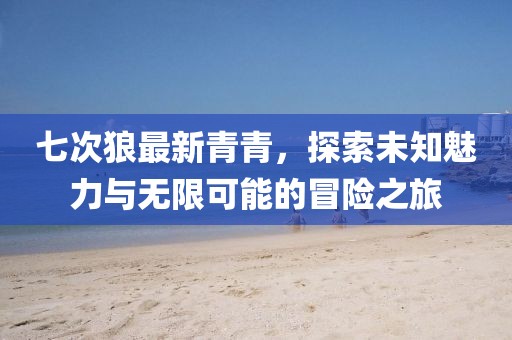 七次狼最新青青，探索未知魅力與無限可能的冒險之旅