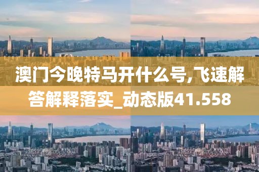 澳門今晚特馬開什么號,飛速解答解釋落實_動態(tài)版41.558