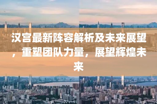 漢宮最新陣容解析及未來(lái)展望，重塑團(tuán)隊(duì)力量，展望輝煌未來(lái)
