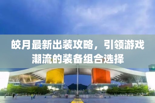 皎月最新出裝攻略，引領游戲潮流的裝備組合選擇