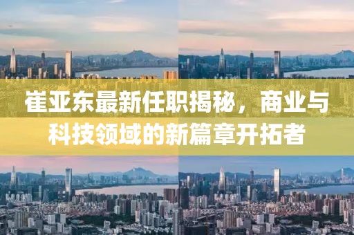 崔亞東最新任職揭秘，商業(yè)與科技領(lǐng)域的新篇章開拓者