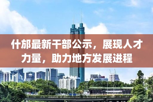 什邡最新干部公示，展現(xiàn)人才力量，助力地方發(fā)展進程