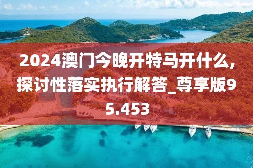 2024澳門今晚開特馬開什么,探討性落實(shí)執(zhí)行解答_尊享版95.453