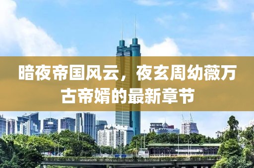 暗夜帝國風(fēng)云，夜玄周幼薇萬古帝婿的最新章節(jié)
