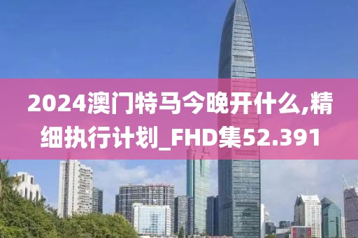 2024澳門特馬今晚開什么,精細(xì)執(zhí)行計劃_FHD集52.391