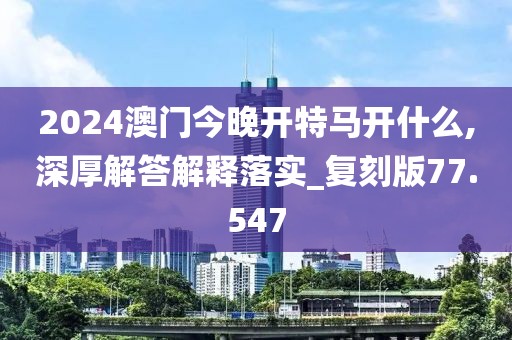 2024澳門今晚開特馬開什么,深厚解答解釋落實_復刻版77.547