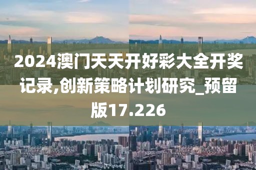 2024澳門(mén)天天開(kāi)好彩大全開(kāi)獎(jiǎng)記錄,創(chuàng)新策略計(jì)劃研究_預(yù)留版17.226