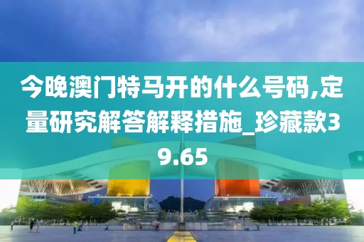 今晚澳門(mén)特馬開(kāi)的什么號(hào)碼,定量研究解答解釋措施_珍藏款39.65