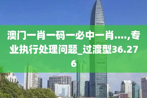 澳門一肖一碼一必中一肖....,專業(yè)執(zhí)行處理問題_過渡型36.276