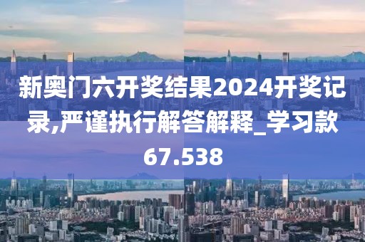 新奧門六開獎(jiǎng)結(jié)果2024開獎(jiǎng)記錄,嚴(yán)謹(jǐn)執(zhí)行解答解釋_學(xué)習(xí)款67.538