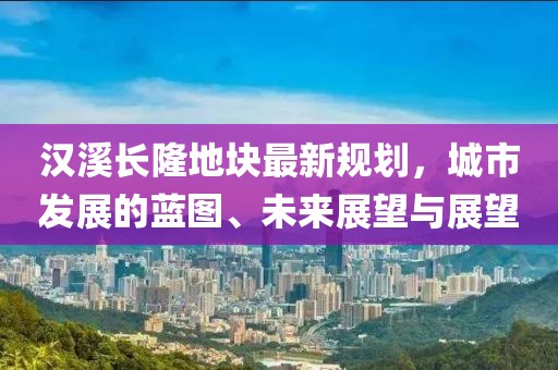 漢溪長(zhǎng)隆地塊最新規(guī)劃，城市發(fā)展的藍(lán)圖、未來(lái)展望與展望