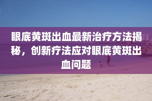 眼底黃斑出血最新治療方法揭秘，創(chuàng)新療法應(yīng)對眼底黃斑出血問題