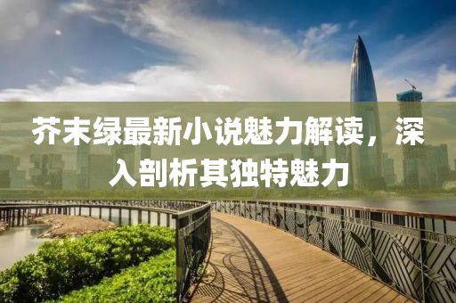 芥末綠最新小說魅力解讀，深入剖析其獨特魅力
