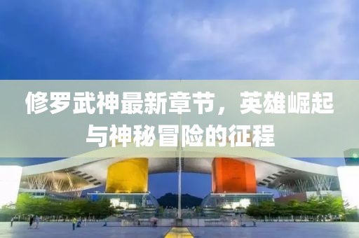 修羅武神最新章節(jié)，英雄崛起與神秘冒險(xiǎn)的征程