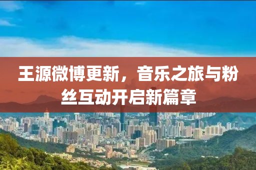 王源微博更新，音樂之旅與粉絲互動(dòng)開啟新篇章