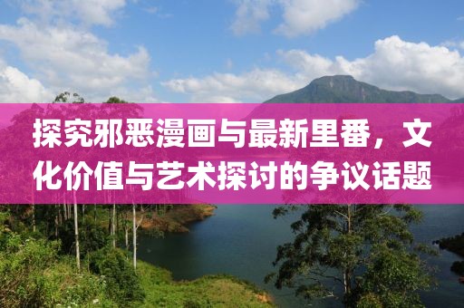 探究邪惡漫畫與最新里番，文化價值與藝術(shù)探討的爭議話題
