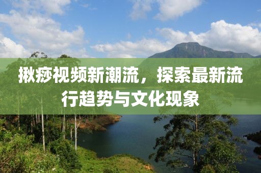 揪痧視頻新潮流，探索最新流行趨勢(shì)與文化現(xiàn)象