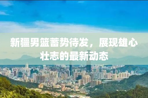 新疆男籃蓄勢待發(fā)，展現(xiàn)雄心壯志的最新動態(tài)