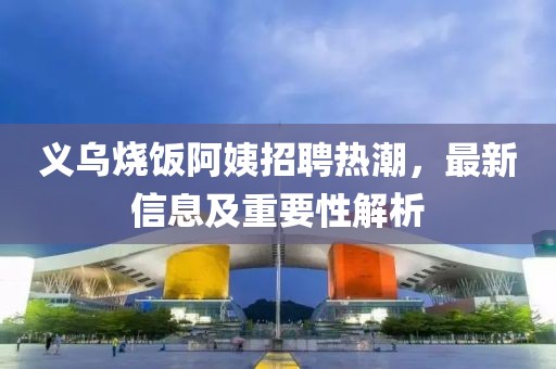 義烏燒飯阿姨招聘熱潮，最新信息及重要性解析