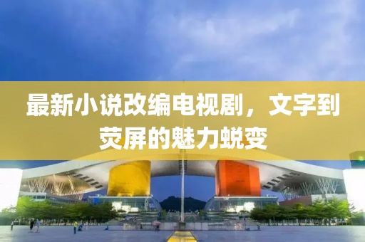 最新小說改編電視劇，文字到熒屏的魅力蛻變