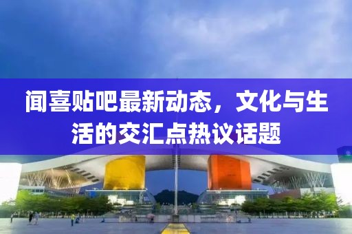 聞喜貼吧最新動(dòng)態(tài)，文化與生活的交匯點(diǎn)熱議話題