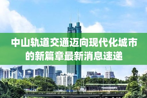 中山軌道交通邁向現(xiàn)代化城市的新篇章最新消息速遞