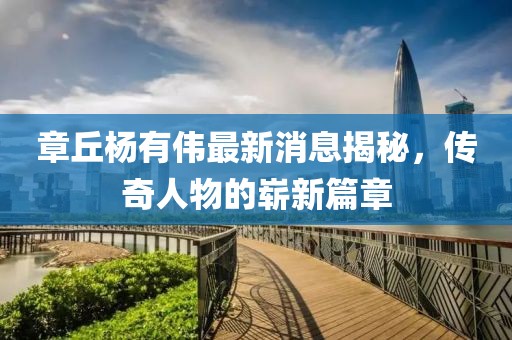 章丘楊有偉最新消息揭秘，傳奇人物的嶄新篇章