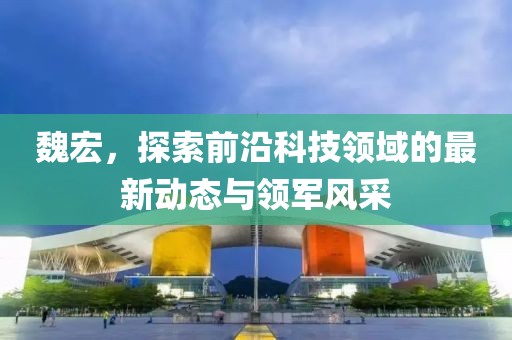 魏宏，探索前沿科技領(lǐng)域的最新動(dòng)態(tài)與領(lǐng)軍風(fēng)采