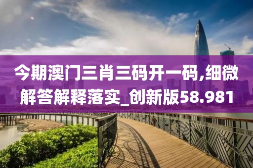 今期澳門(mén)三肖三碼開(kāi)一碼,細(xì)微解答解釋落實(shí)_創(chuàng)新版58.981