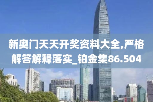 新奧門天天開獎資料大全,嚴格解答解釋落實_鉑金集86.504