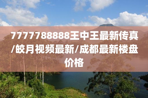 7777788888王中王最新傳真/皎月視頻最新/成都最新樓盤價格
